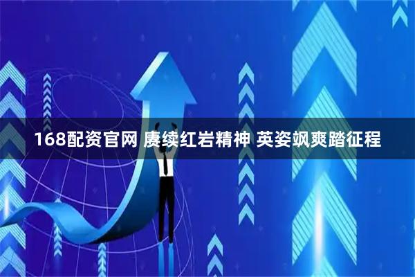 168配资官网 赓续红岩精神 英姿飒爽踏征程