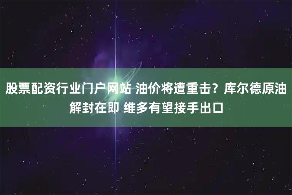 股票配资行业门户网站 油价将遭重击？库尔德原油解封在即 维多有望接手出口