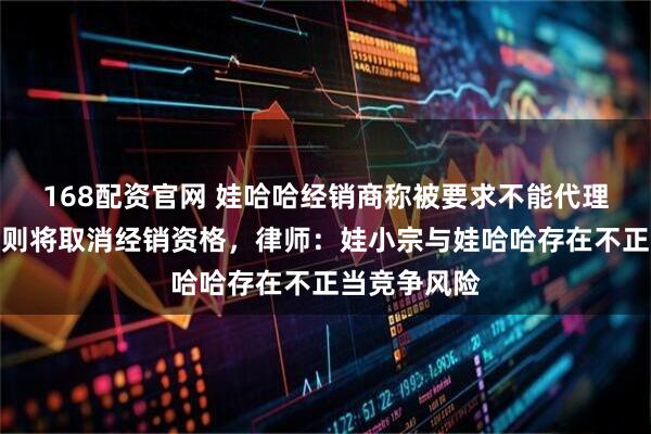 168配资官网 娃哈哈经销商称被要求不能代理娃小宗，否则将取消经销资格，律师：娃小宗与娃哈哈存在不正当竞争风险