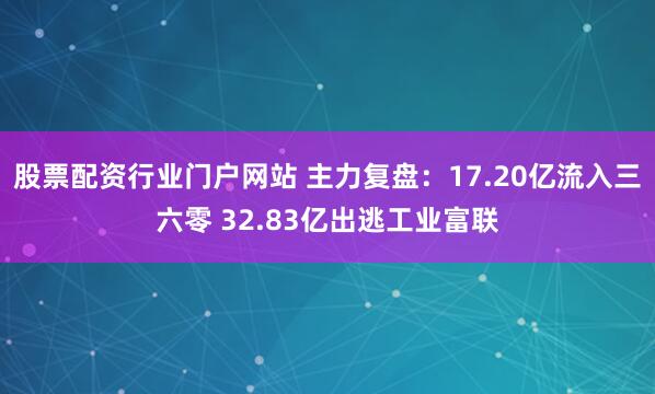 股票配资行业门户网站 主力复盘：17.20亿流入三六零 32.83亿出逃工业富联