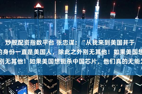 炒股配资指数平台 张忠谋：“从我来到美国并于 1962 年入籍以来，我的身份一直是美国人，除此之外别无其他！如果美国想扼杀中国芯片，他们真的无能为力！”