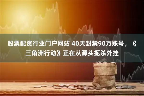 股票配资行业门户网站 40天封禁90万账号，《三角洲行动》正在从源头扼杀外挂