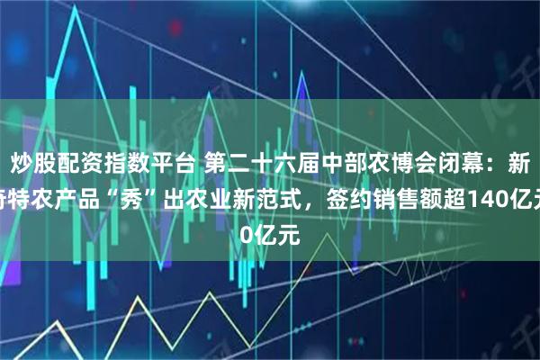 炒股配资指数平台 第二十六届中部农博会闭幕：新奇特农产品“秀”出农业新范式，签约销售额超140亿元