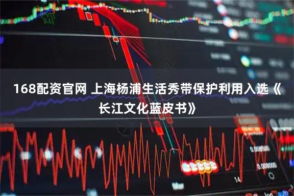 168配资官网 上海杨浦生活秀带保护利用入选《长江文化蓝皮书》