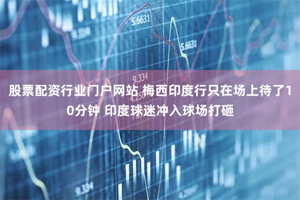 股票配资行业门户网站 梅西印度行只在场上待了10分钟 印度球迷冲入球场打砸