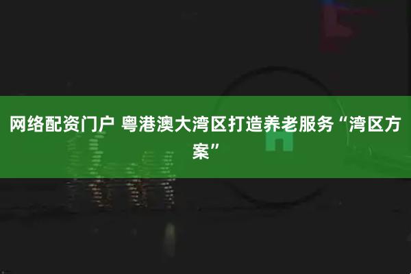 网络配资门户 粤港澳大湾区打造养老服务“湾区方案”