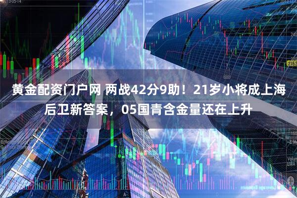 黄金配资门户网 两战42分9助！21岁小将成上海后卫新答案，05国青含金量还在上升