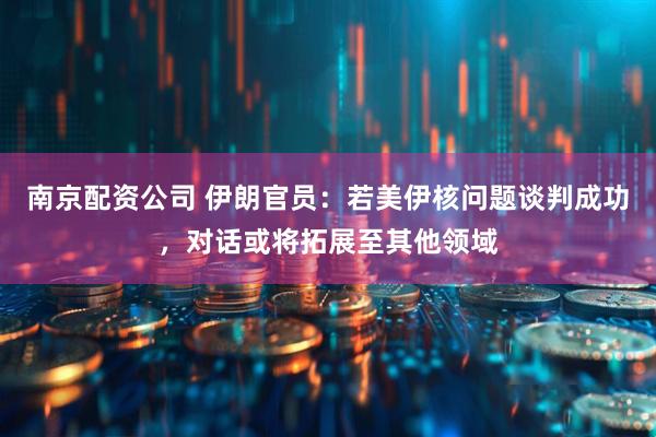 南京配资公司 伊朗官员：若美伊核问题谈判成功，对话或将拓展至其他领域