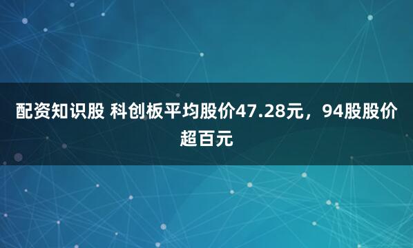 配资知识股 科创板平均股价47.28元，94股股价超百元