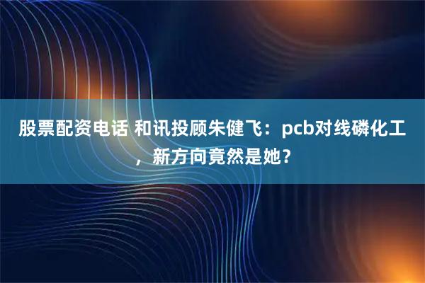 股票配资电话 和讯投顾朱健飞：pcb对线磷化工，新方向竟然是她？