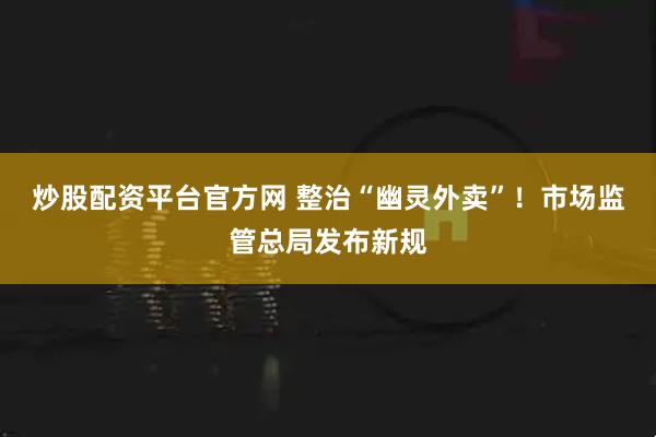 炒股配资平台官方网 整治“幽灵外卖”！市场监管总局发布新规