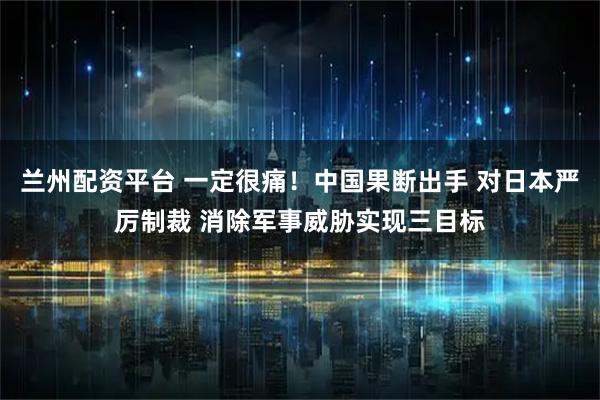 兰州配资平台 一定很痛！中国果断出手 对日本严厉制裁 消除军事威胁实现三目标