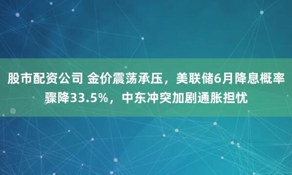 股市配资公司 金价震荡承压，美联储6月降息概率骤降33.5%，中东冲突加剧通胀担忧