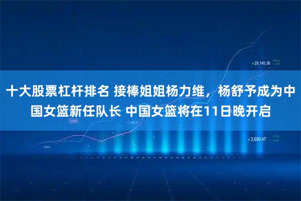 十大股票杠杆排名 接棒姐姐杨力维，杨舒予成为中国女篮新任队长 中国女篮将在11日晚开启