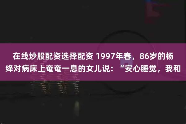 在线炒股配资选择配资 1997年春，86岁的杨绛对病床上奄奄一息的女儿说：“安心睡觉，我和