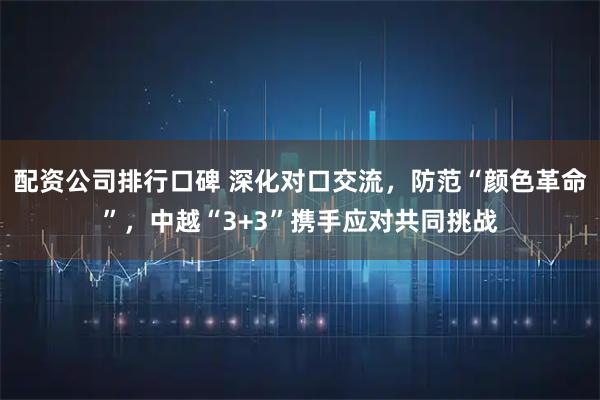 配资公司排行口碑 深化对口交流，防范“颜色革命”，中越“3+3”携手应对共同挑战