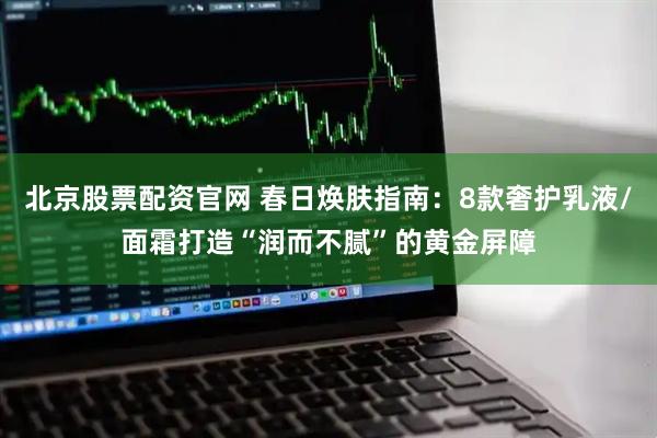 北京股票配资官网 春日焕肤指南：8款奢护乳液/面霜打造“润而不腻”的黄金屏障