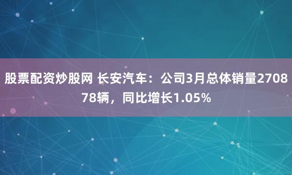 股票配资炒股网 长安汽车：公司3月总体销量270878辆，同比增长1.05%